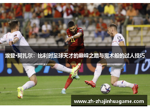 埃登·阿扎尔：比利时足球天才的巅峰之路与魔术般的过人技巧